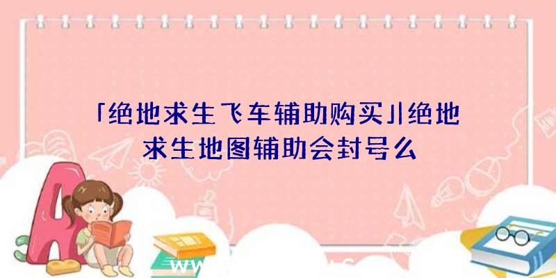 「绝地求生飞车辅助购买」|绝地求生地图辅助会封号么